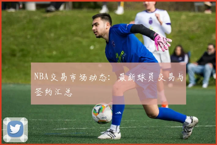 NBA交易市场动态：最新球员交易与签约汇总