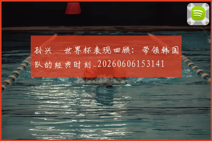 孙兴慜世界杯表现回顾：带领韩国队的经典时刻_20260606153141