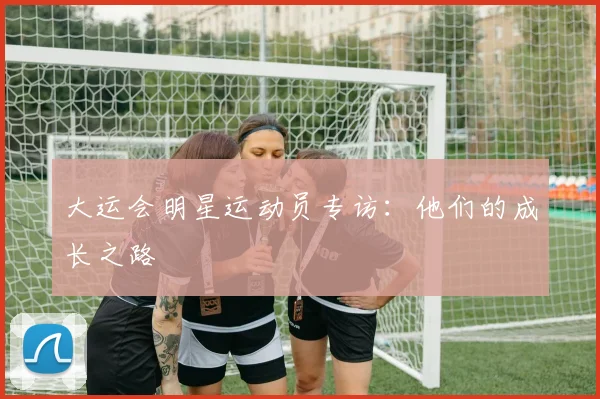 大运会明星运动员专访：他们的成长之路