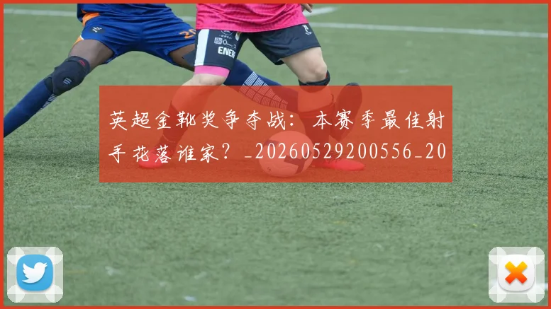 英超金靴奖争夺战：本赛季最佳射手花落谁家？_20260529200556_20260702175026