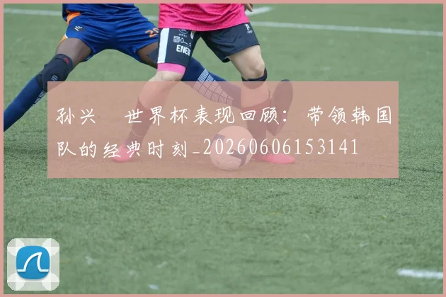 孙兴慜世界杯表现回顾：带领韩国队的经典时刻_20260606153141