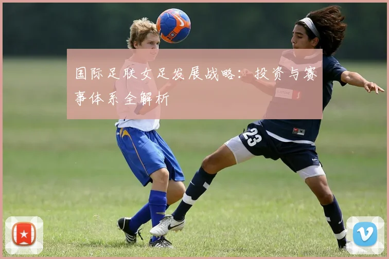 国际足联女足发展战略:投资与赛事体系全解析