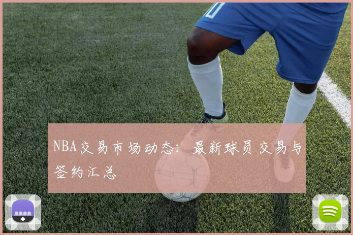 NBA交易市场动态：最新球员交易与签约汇总