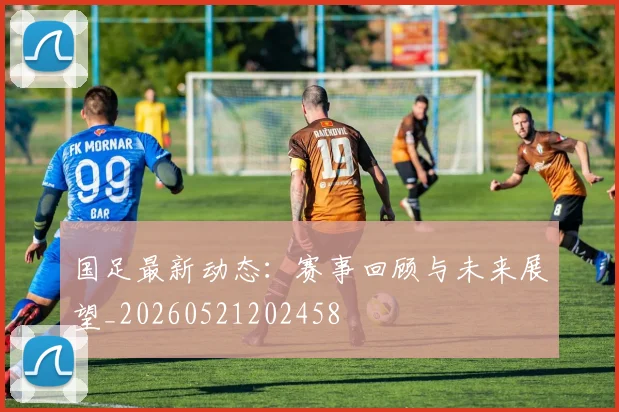 国足最新动态：赛事回顾与未来展望_20260521202458