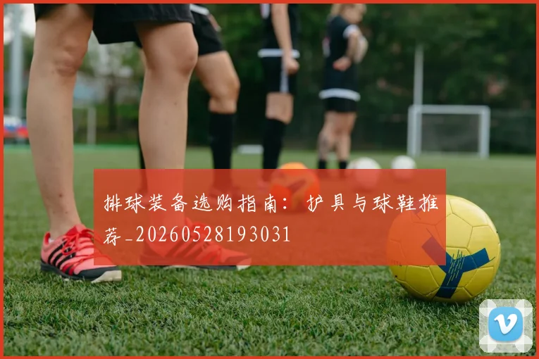 排球装备选购指南：护具与球鞋推荐_20260528193031